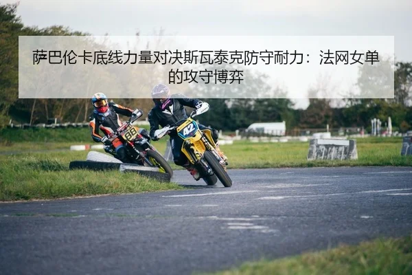 萨巴伦卡底线力量对决斯瓦泰克防守耐力：法网女单的攻守博弈